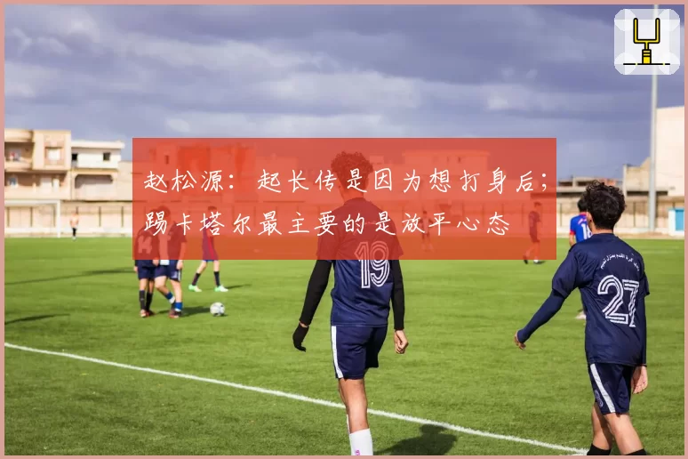 赵松源：起长传是因为想打身后；踢卡塔尔最主要的是放平心态