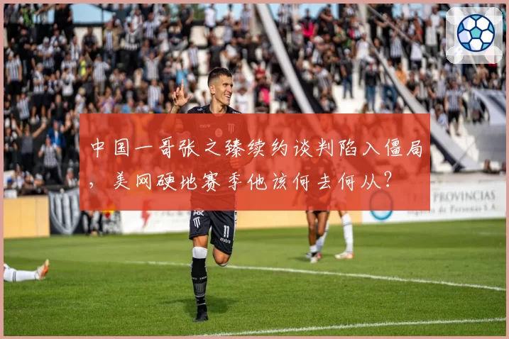 中国一哥张之臻续约谈判陷入僵局,美网硬地赛季他该何去何从?