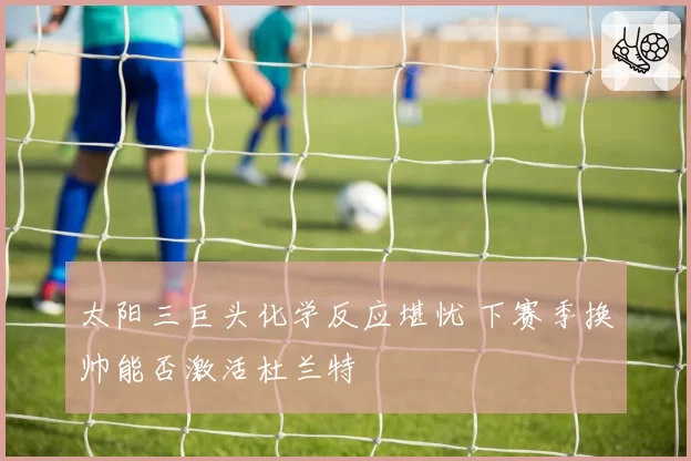 太阳三巨头化学反应堪忧 下赛季换帅能否激活杜兰特