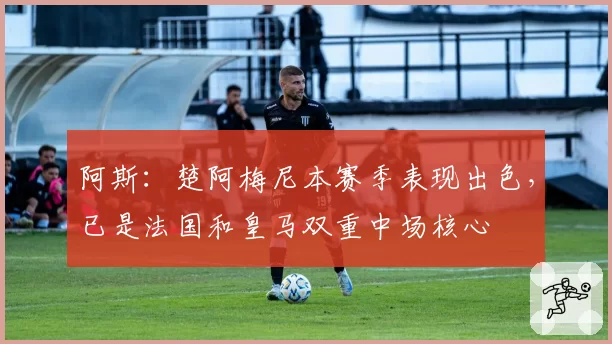 阿斯：楚阿梅尼本赛季表现出色，已是法国和皇马双重中场核心