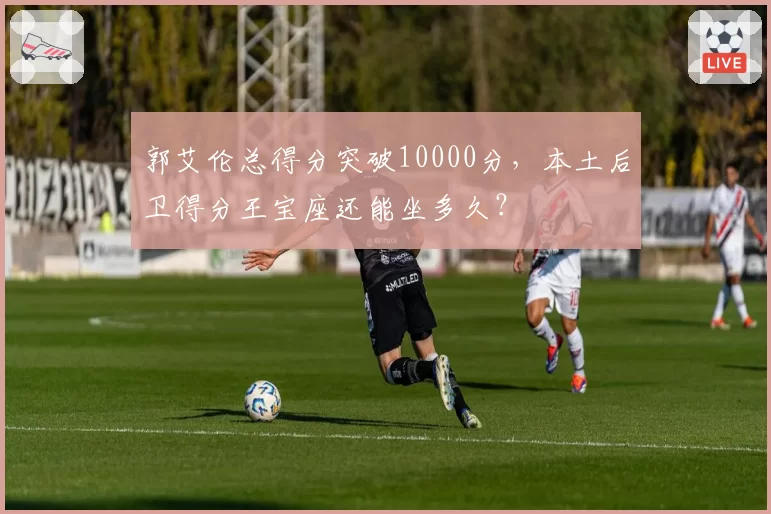 郭艾伦总得分突破10000分，本土后卫得分王宝座还能坐多久？