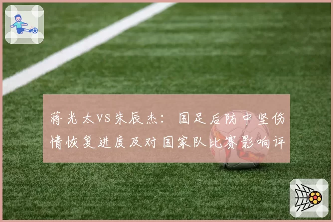 蒋光太vs朱辰杰：国足后防中坚伤情恢复进度及对国家队比赛影响评估