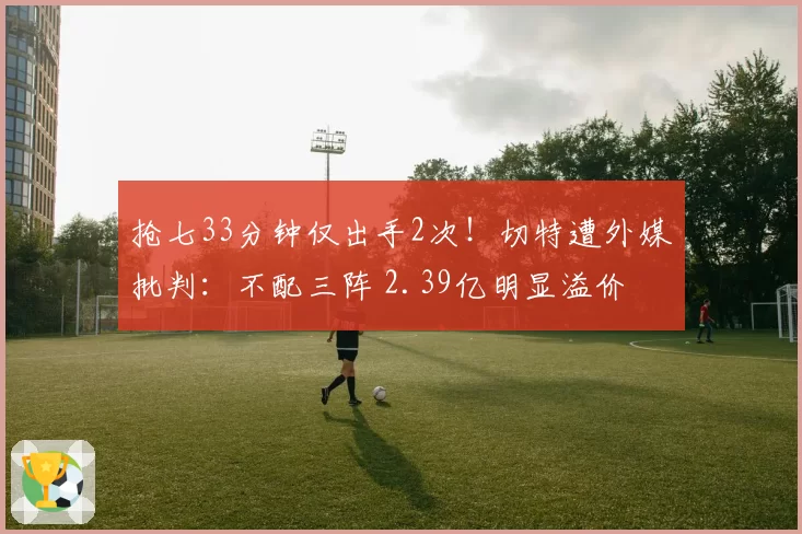 抢七33分钟仅出手2次！切特遭外媒批判：不配三阵 2.39亿明显溢价