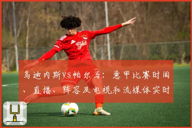 乌迪内斯vs帕尔马：意甲比赛时间、直播、阵容及电视和流媒体实时观看方式