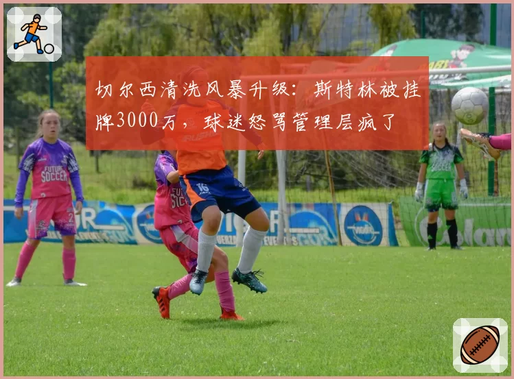 切尔西清洗风暴升级：斯特林被挂牌3000万，球迷怒骂管理层疯了