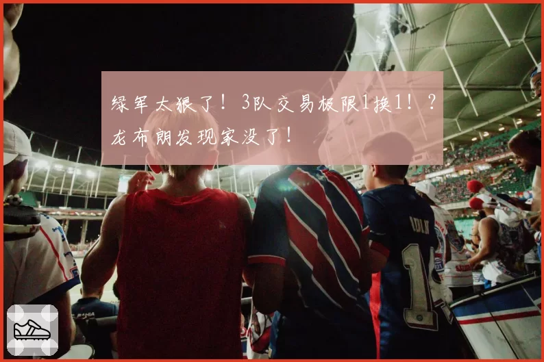 绿军太狠了！3队交易极限1换1！？龙布朗发现家没了！