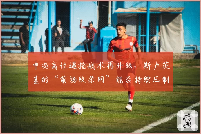 申花高位逼抢战术再升级，斯卢茨基的“前场绞杀网”能否持续压制对手？