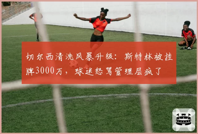 切尔西清洗风暴升级：斯特林被挂牌3000万，球迷怒骂管理层疯了