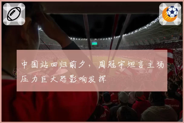 中国站回归前夕，周冠宇坦言主场压力巨大恐影响发挥