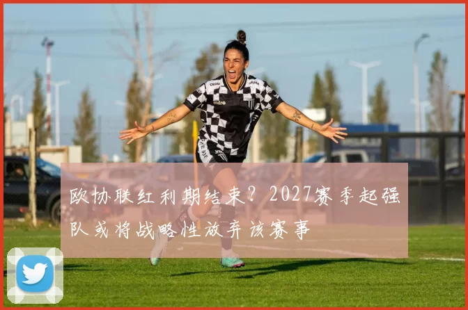 欧协联红利期结束?2027赛季起强队或将战略性放弃该赛事