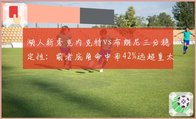 湖人新秀克内克特vs布朗尼三分稳定性：前者底角命中率42%远超皇太子21%