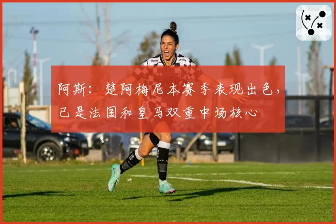 阿斯:楚阿梅尼本赛季表现出色,已是法国和皇马双重中场核心