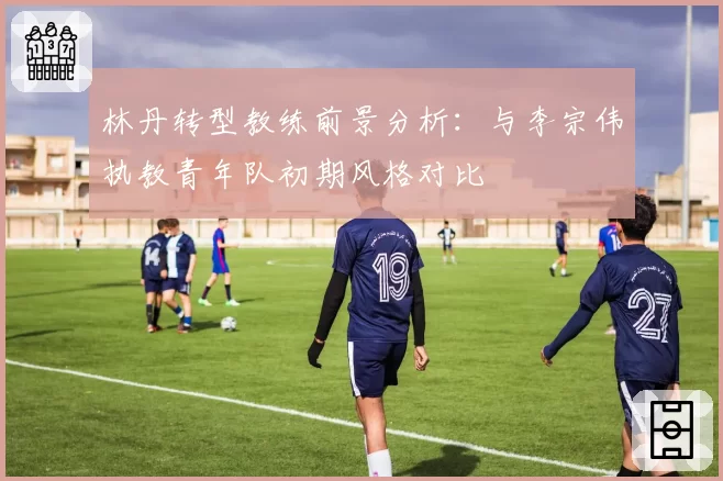 林丹转型教练前景分析：与李宗伟执教青年队初期风格对比