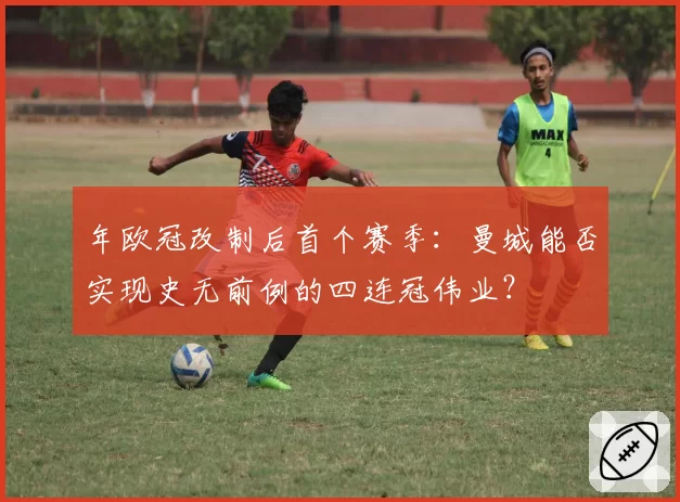 年欧冠改制后首个赛季：曼城能否实现史无前例的四连冠伟业？