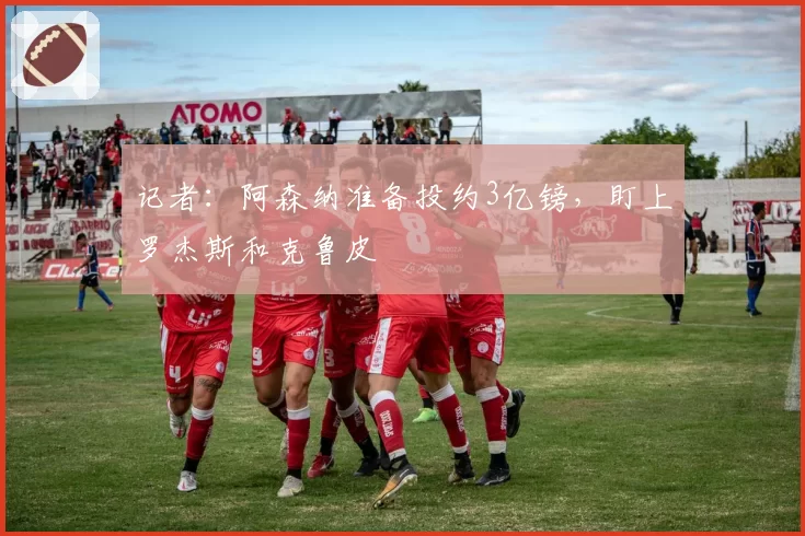 记者：阿森纳准备投约3亿镑，盯上罗杰斯和克鲁皮