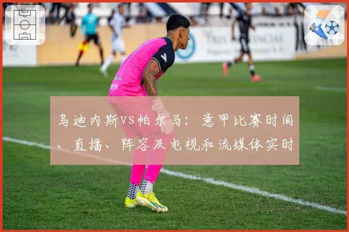 乌迪内斯vs帕尔马：意甲比赛时间、直播、阵容及电视和流媒体实时观看方式