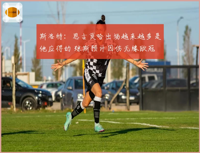 斯洛特：恩古莫哈出场越来越多是他应得的 琼斯预计因伤无缘欧冠