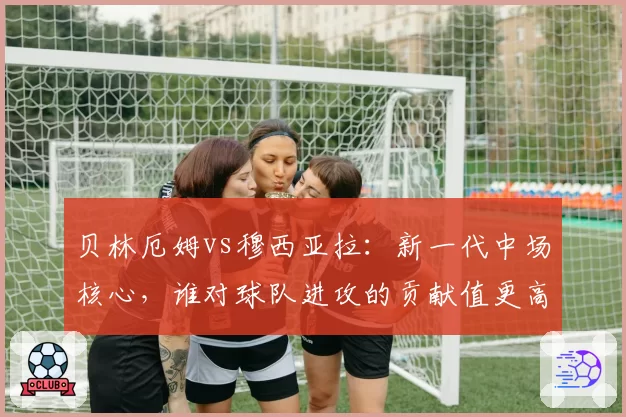 贝林厄姆vs穆西亚拉：新一代中场核心，谁对球队进攻的贡献值更高？