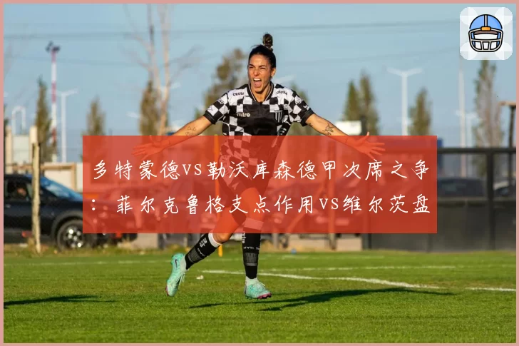 多特蒙德vs勒沃库森德甲次席之争：菲尔克鲁格支点作用vs维尔茨盘带突破