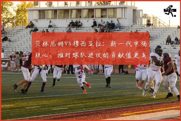 贝林厄姆vs穆西亚拉：新一代中场核心，谁对球队进攻的贡献值更高？