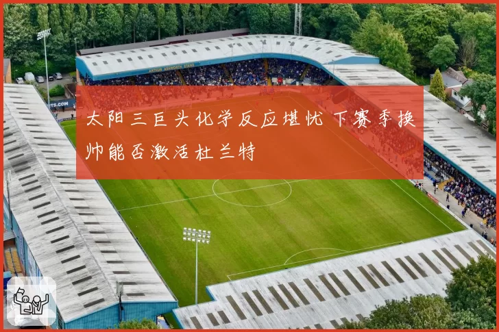 太阳三巨头化学反应堪忧 下赛季换帅能否激活杜兰特