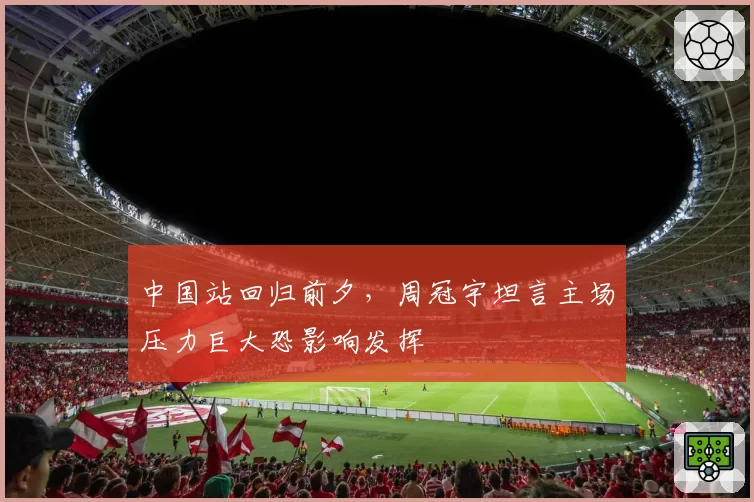 中国站回归前夕，周冠宇坦言主场压力巨大恐影响发挥