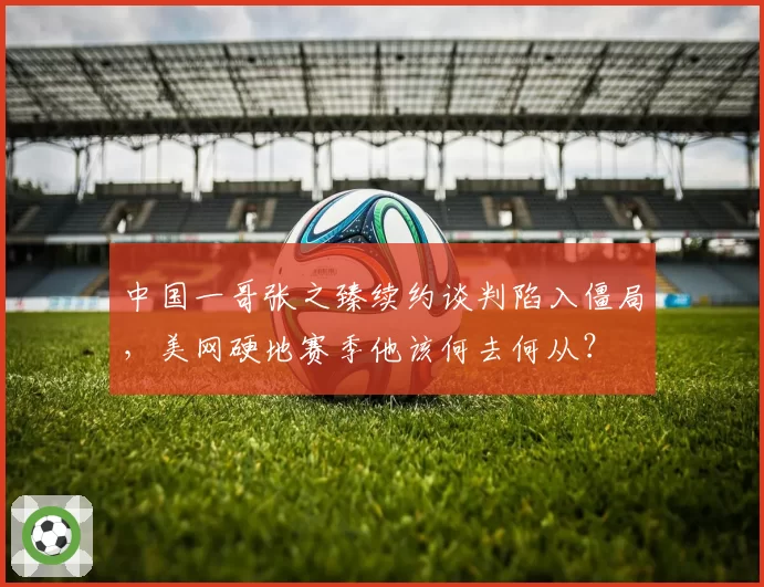 中国一哥张之臻续约谈判陷入僵局，美网硬地赛季他该何去何从？