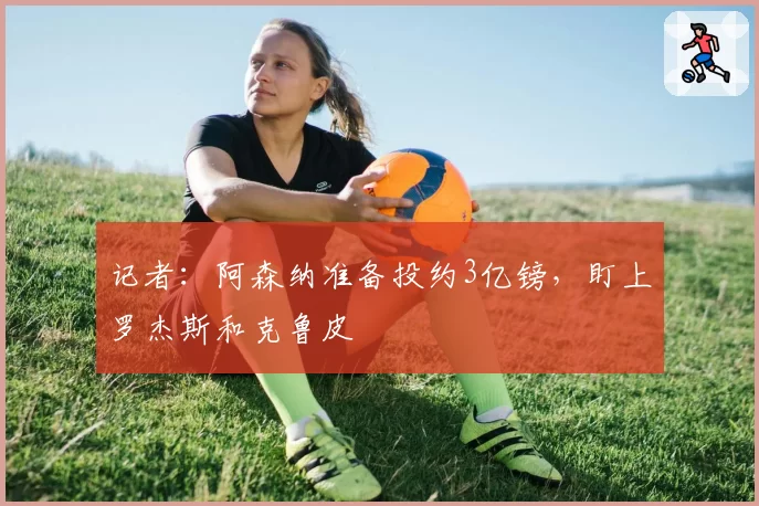 记者：阿森纳准备投约3亿镑，盯上罗杰斯和克鲁皮
