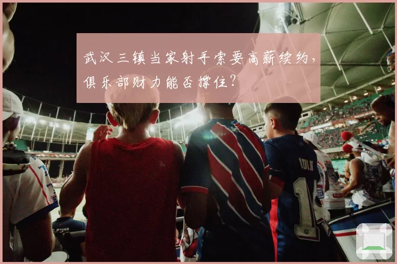 武汉三镇当家射手索要高薪续约,俱乐部财力能否撑住?