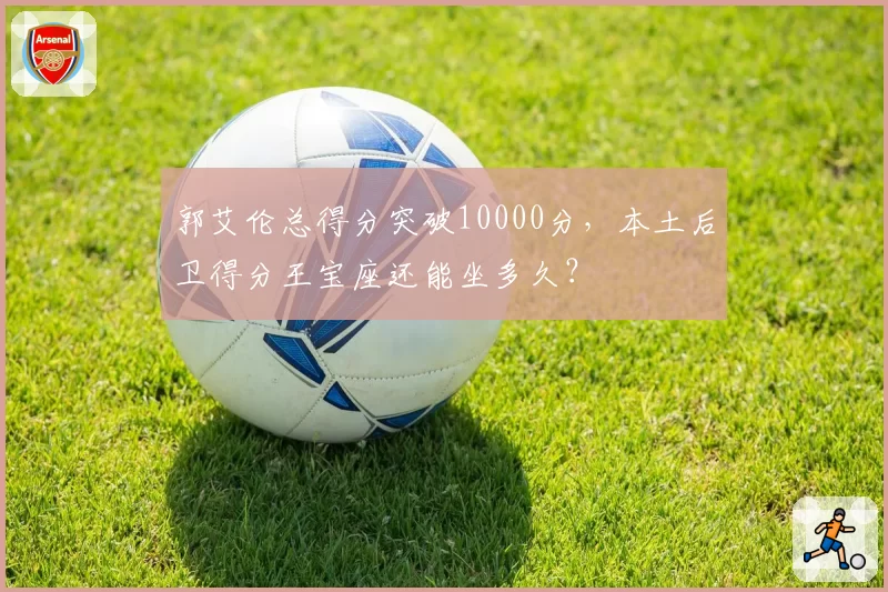 郭艾伦总得分突破10000分，本土后卫得分王宝座还能坐多久？