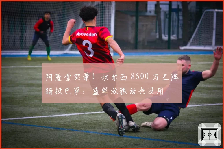 阿隆索哭晕！切尔西 8600 万王牌暗投巴萨，蓝军放狠话也没用