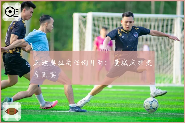瓜迪奥拉离任倒计时：曼城庆典变告别宴