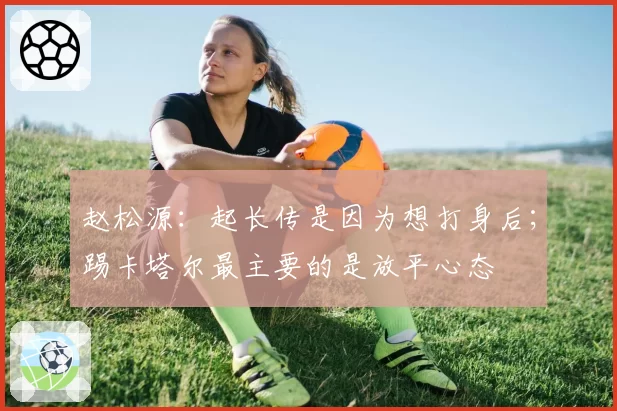 赵松源：起长传是因为想打身后；踢卡塔尔最主要的是放平心态