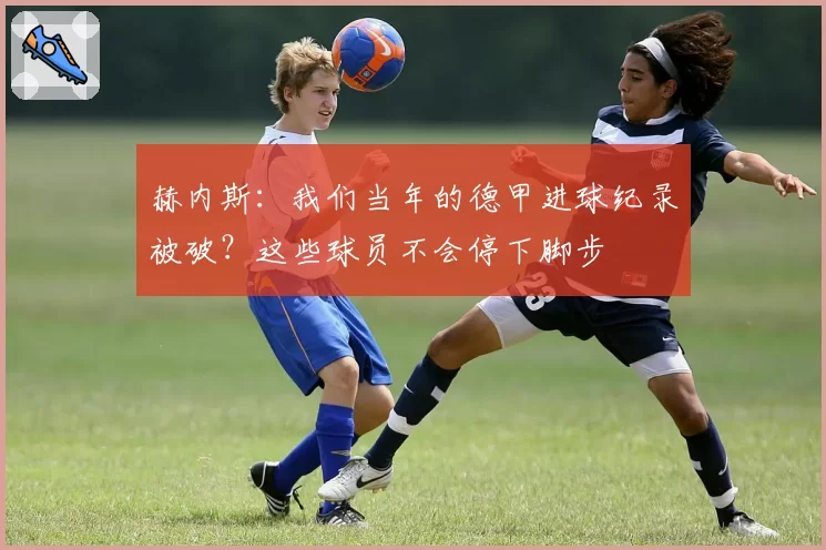 赫内斯:我们当年的德甲进球纪录被破?这些球员不会停下脚步