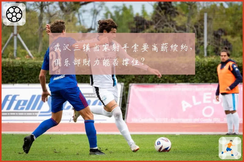 武汉三镇当家射手索要高薪续约,俱乐部财力能否撑住?