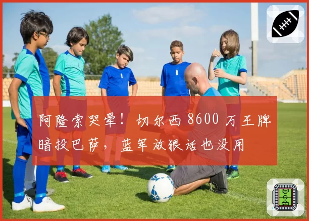 阿隆索哭晕！切尔西 8600 万王牌暗投巴萨，蓝军放狠话也没用
